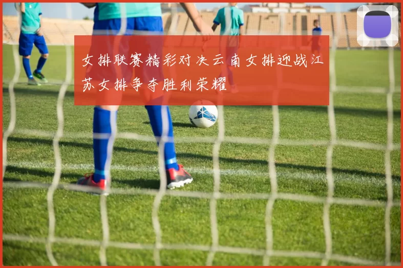 女排联赛精彩对决云南女排迎战江苏女排争夺胜利荣耀