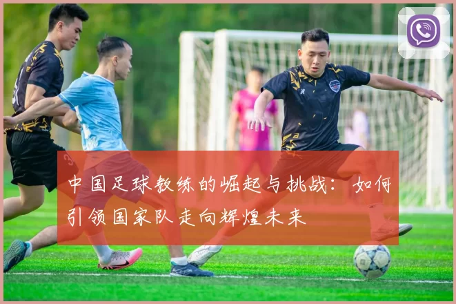 中国足球教练的崛起与挑战：如何引领国家队走向辉煌未来