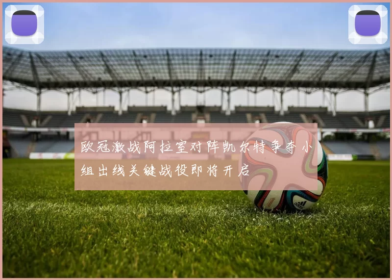 欧冠激战阿拉室对阵凯尔特争夺小组出线关键战役即将开启