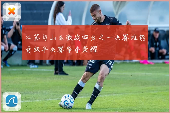 江苏与山东激战四分之一决赛谁能晋级半决赛争夺荣耀
