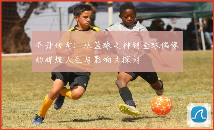 乔丹传奇：从篮球之神到全球偶像的辉煌人生与影响力探讨