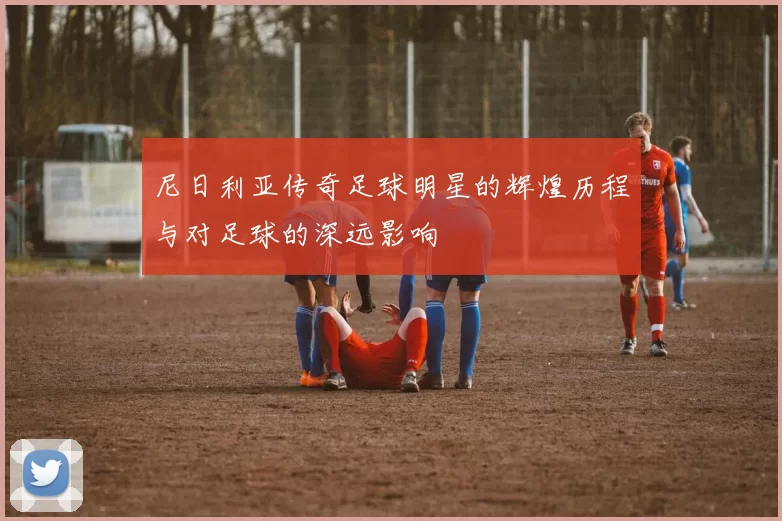 尼日利亚传奇足球明星的辉煌历程与对足球的深远影响