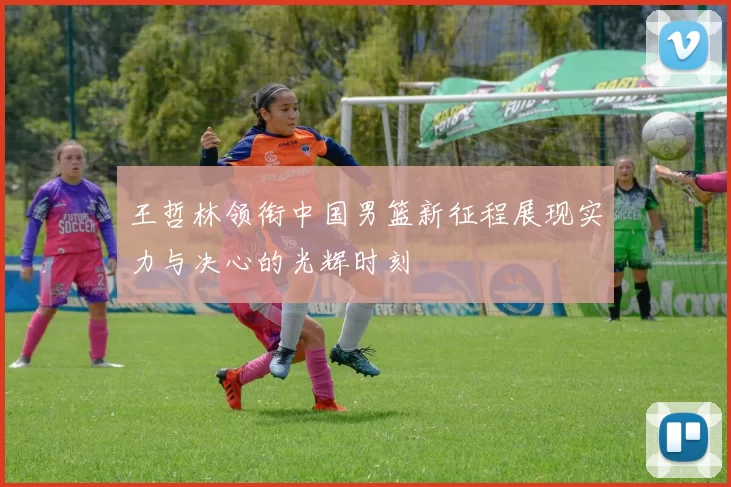 王哲林领衔中国男篮新征程展现实力与决心的光辉时刻