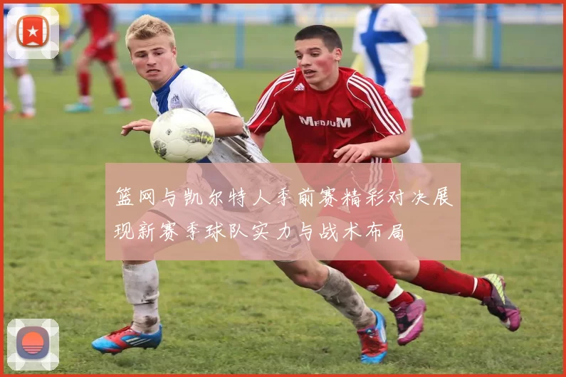 篮网与凯尔特人季前赛精彩对决展现新赛季球队实力与战术布局