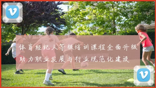体育经纪人等级培训课程全面升级助力职业发展与行业规范化建设