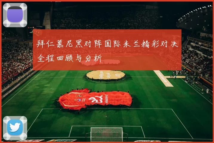 拜仁慕尼黑对阵国际米兰精彩对决全程回顾与分析