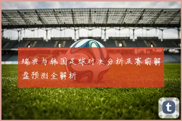 瑞典与韩国足球对决分析及赛前解盘预测全解析