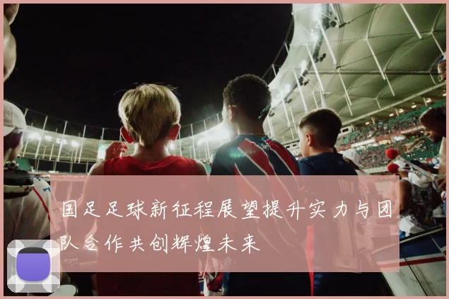 国足足球新征程展望提升实力与团队合作共创辉煌未来